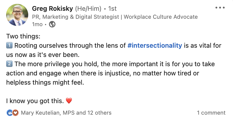 A screenshot of a post from Greg Rokisky that reads: Two things: 1) Rooting ourselves through the lens of intersectionality is as vital for us now as it's ever been. 2) The more privilege you hold, the more important it is for you to take action and engage when there is injustice, no matter how tired or helpless things might feel. I know you got this. Heart emoji. 